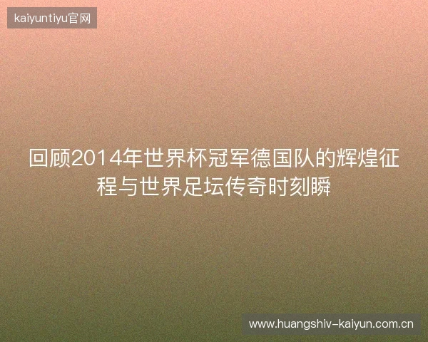 回顾2014年世界杯冠军德国队的辉煌征程与世界足坛传奇时刻瞬