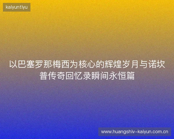 以巴塞罗那梅西为核心的辉煌岁月与诺坎普传奇回忆录瞬间永恒篇