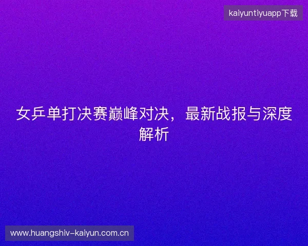 女乒单打决赛巅峰对决，最新战报与深度解析